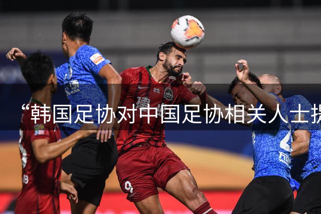 “韩国足协对中国足协相关人士提供过‘不当招待’行为”，中国足协：经调查，没有证据，未来出现新的事实线索，将再次调查
